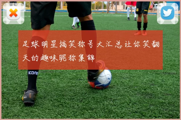 足球明星搞笑称号大汇总让你笑翻天的趣味昵称集锦
