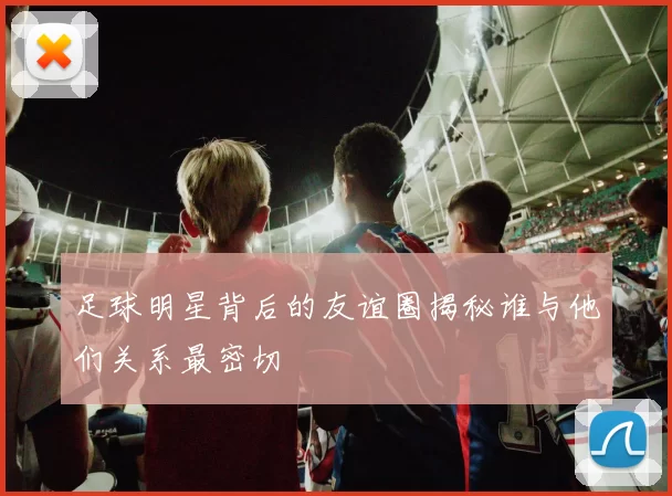 足球明星背后的友谊圈揭秘谁与他们关系最密切