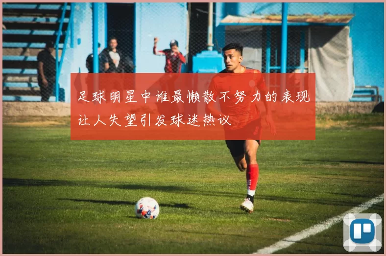足球明星中谁最懒散不努力的表现让人失望引发球迷热议