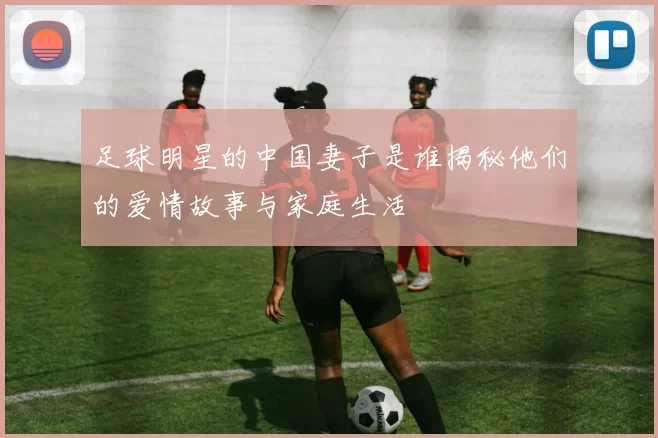 足球明星的中国妻子是谁揭秘他们的爱情故事与家庭生活