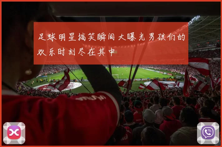 足球明星搞笑瞬间大曝光男孩们的欢乐时刻尽在其中