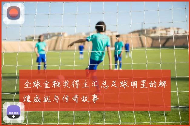全球金靴奖得主汇总足球明星的辉煌成就与传奇故事
