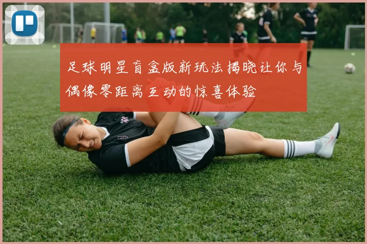 足球明星盲盒版新玩法揭晓让你与偶像零距离互动的惊喜体验