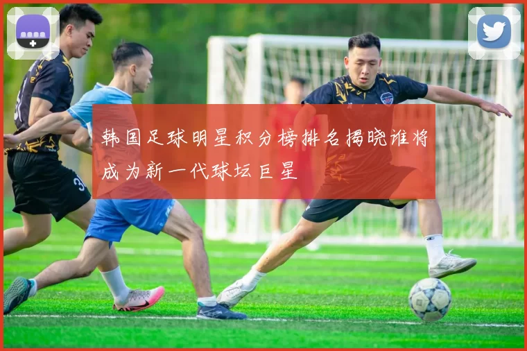韩国足球明星积分榜排名揭晓谁将成为新一代球坛巨星