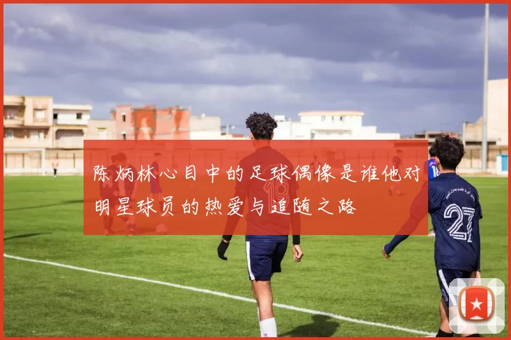 陈炳林心目中的足球偶像是谁他对明星球员的热爱与追随之路