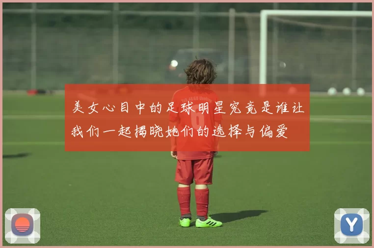 美女心目中的足球明星究竟是谁让我们一起揭晓她们的选择与偏爱