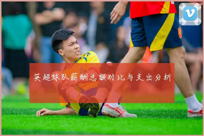 英超球队薪酬总额对比与支出分析