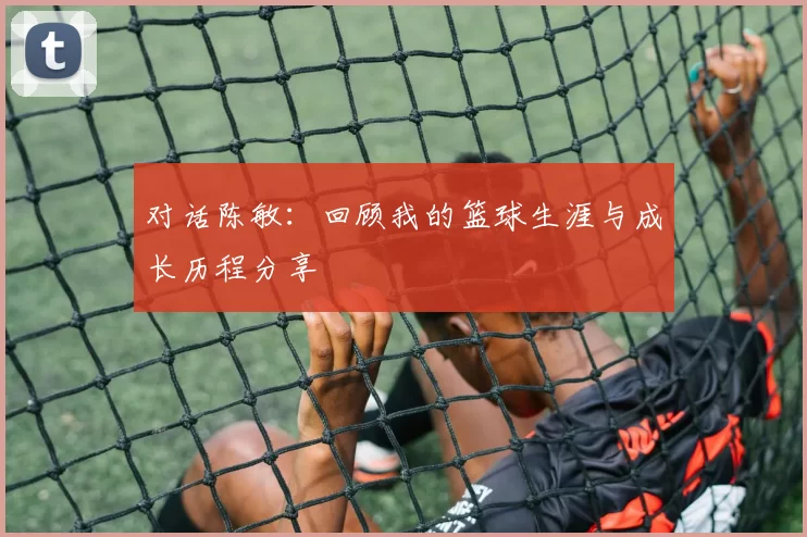 对话陈敏：回顾我的篮球生涯与成长历程分享