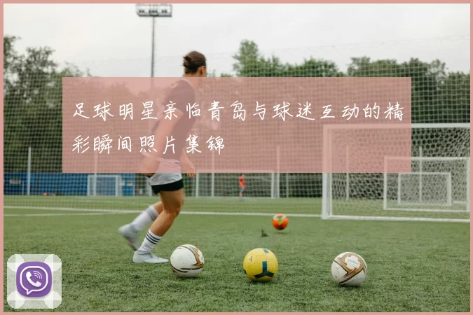 足球明星亲临青岛与球迷互动的精彩瞬间照片集锦