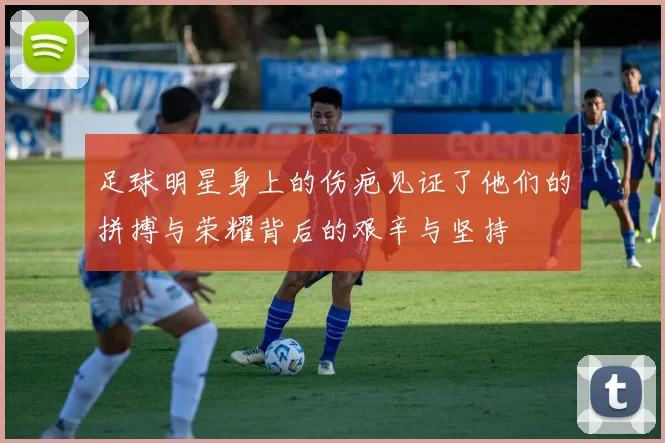 足球明星身上的伤疤见证了他们的拼搏与荣耀背后的艰辛与坚持