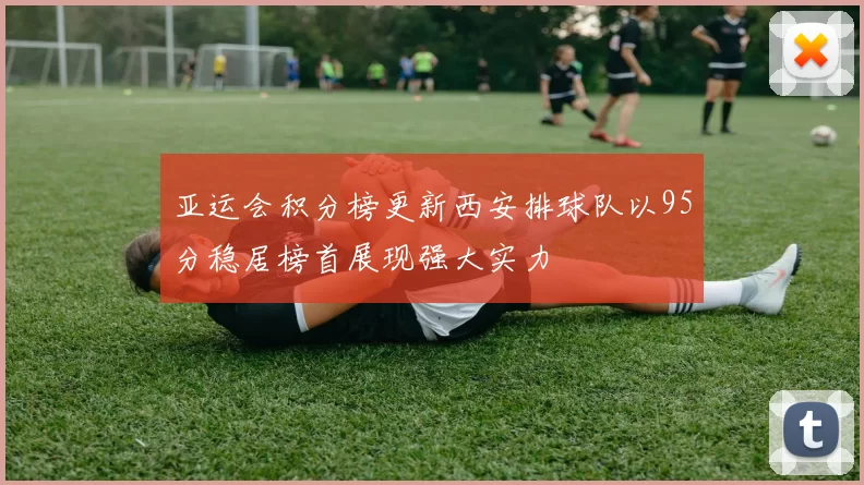 亚运会积分榜更新西安排球队以95分稳居榜首展现强大实力