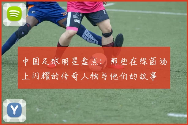 中国足球明星盘点：那些在绿茵场上闪耀的传奇人物与他们的故事