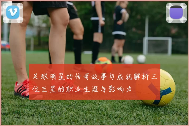 足球明星的传奇故事与成就解析三位巨星的职业生涯与影响力