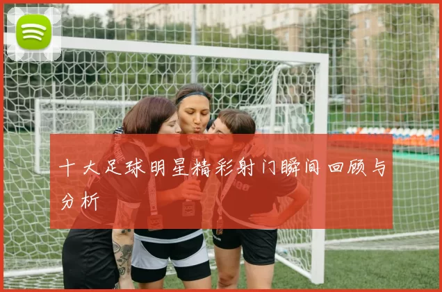 十大足球明星精彩射门瞬间回顾与分析