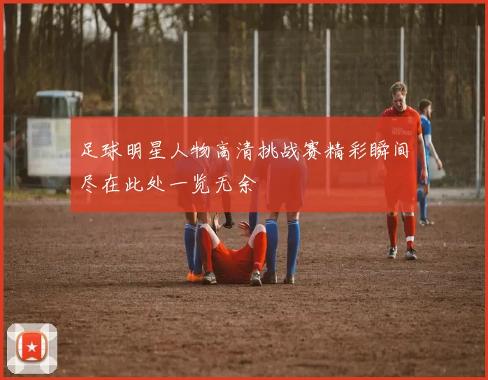 足球明星人物高清挑战赛精彩瞬间尽在此处一览无余