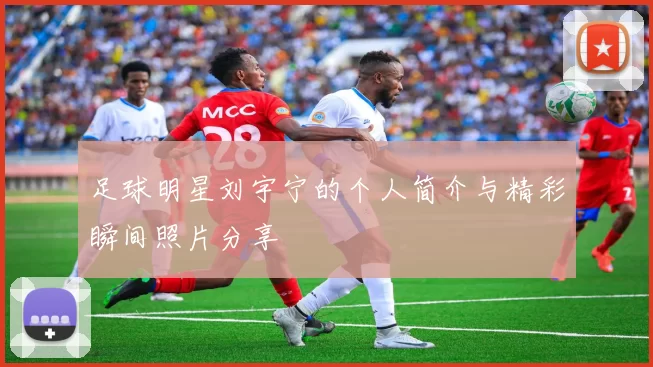 足球明星刘宇宁的个人简介与精彩瞬间照片分享