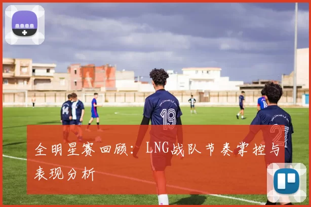 全明星赛回顾：LNG战队节奏掌控与表现分析