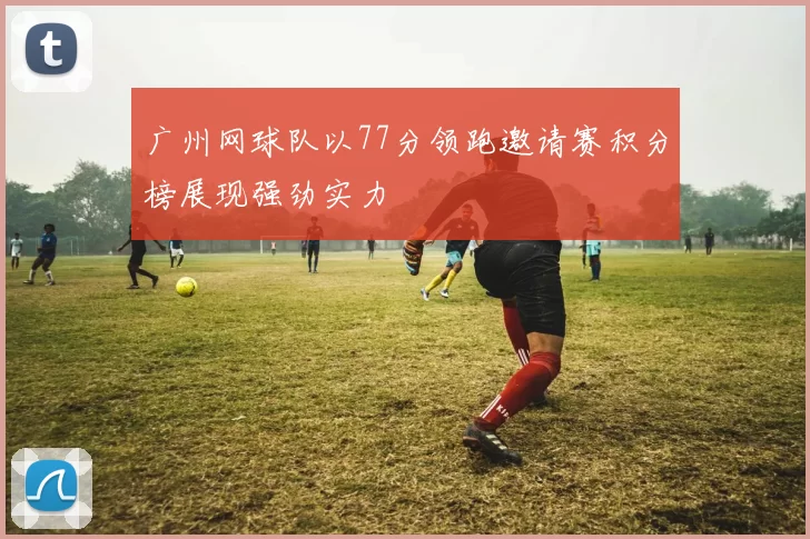 广州网球队以77分领跑邀请赛积分榜展现强劲实力