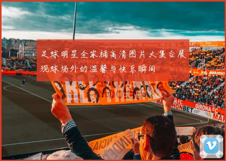 足球明星全家桶高清图片大集合展现球场外的温馨与快乐瞬间