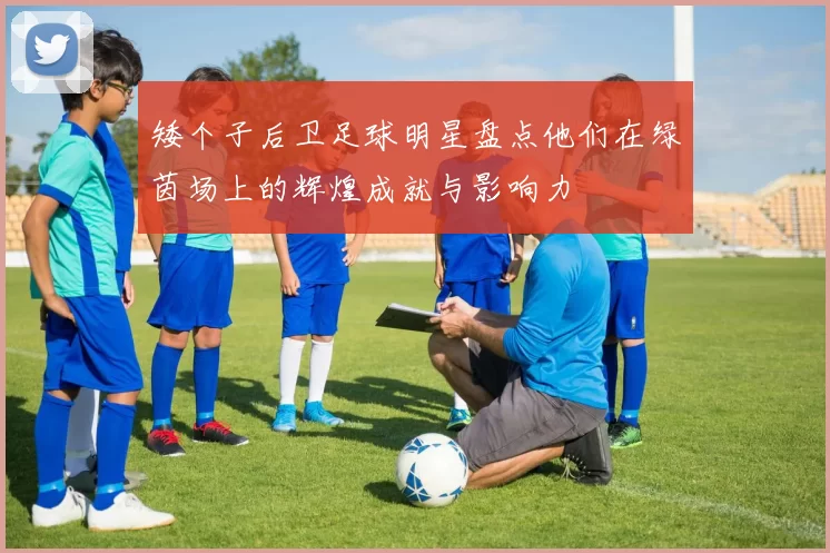 矮个子后卫足球明星盘点他们在绿茵场上的辉煌成就与影响力