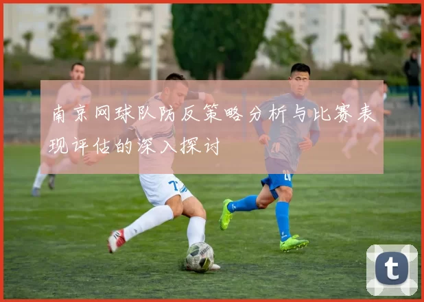 南京网球队防反策略分析与比赛表现评估的深入探讨