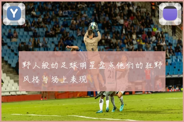 野人般的足球明星盘点他们的狂野风格与场上表现