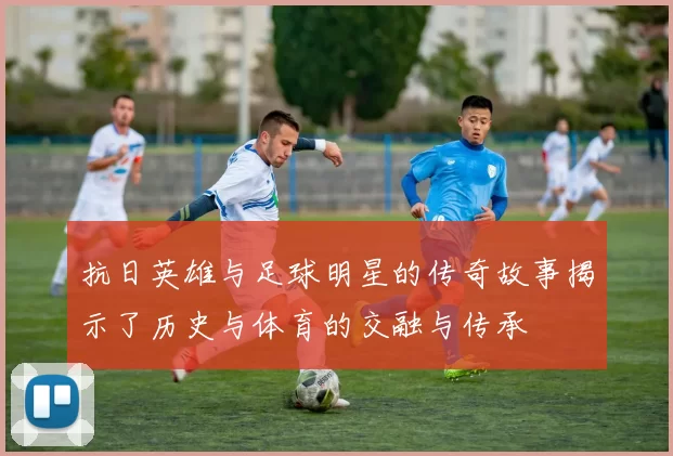 抗日英雄与足球明星的传奇故事揭示了历史与体育的交融与传承
