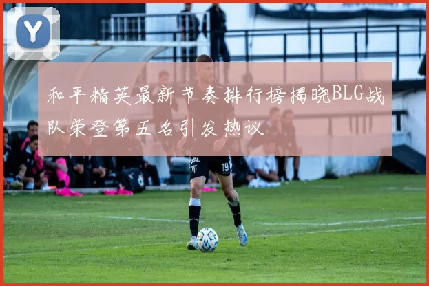 和平精英最新节奏排行榜揭晓BLG战队荣登第五名引发热议
