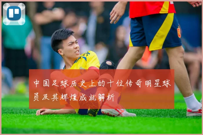 中国足球历史上的十位传奇明星球员及其辉煌成就解析