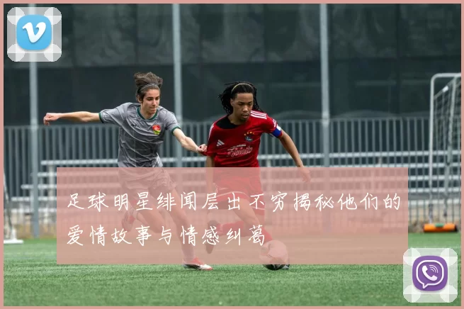 足球明星绯闻层出不穷揭秘他们的爱情故事与情感纠葛