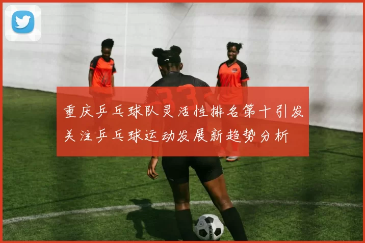 重庆乒乓球队灵活性排名第十引发关注乒乓球运动发展新趋势分析