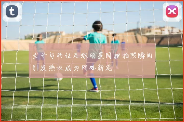 女子与两位足球明星同框拍照瞬间引发热议成为网络新宠