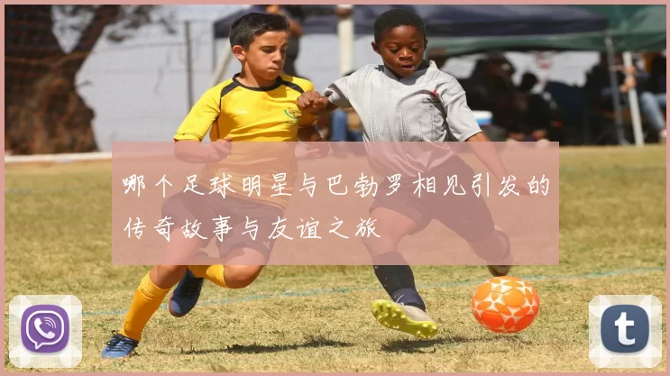 哪个足球明星与巴勃罗相见引发的传奇故事与友谊之旅